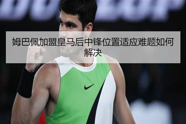 姆巴佩加盟皇马后中锋位置适应难题如何解决