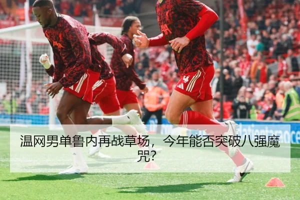 温网男单鲁内再战草场，今年能否突破八强魔咒？
